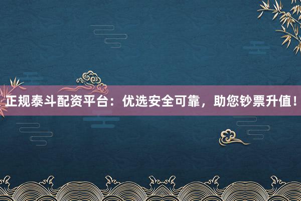 正规泰斗配资平台：优选安全可靠，助您钞票升值！