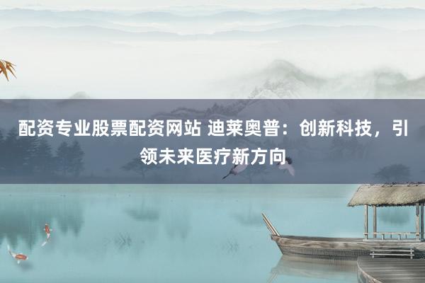 配资专业股票配资网站 迪莱奥普：创新科技，引领未来医疗新方向