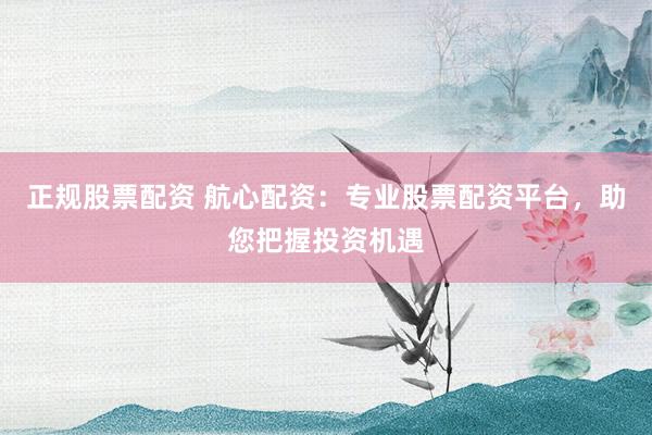 正规股票配资 航心配资：专业股票配资平台，助您把握投资机遇