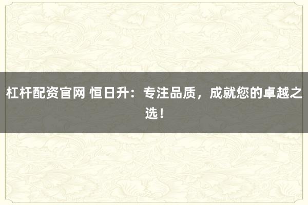 杠杆配资官网 恒日升：专注品质，成就您的卓越之选！
