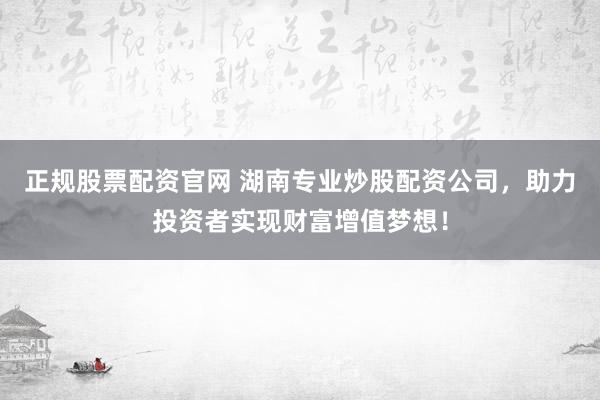 正规股票配资官网 湖南专业炒股配资公司，助力投资者实现财富增值梦想！