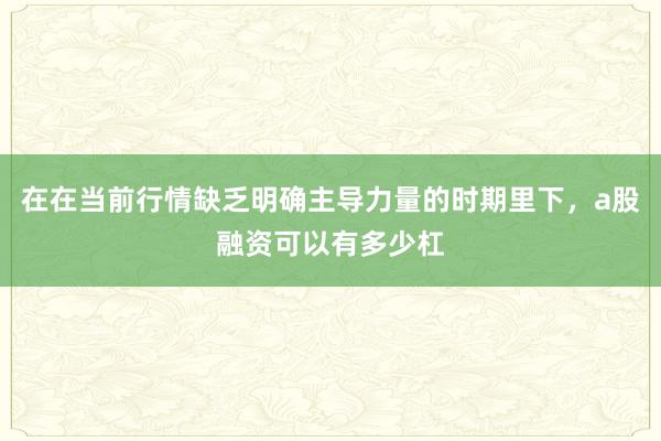 在在当前行情缺乏明确主导力量的时期里下，a股融资可以有多少杠