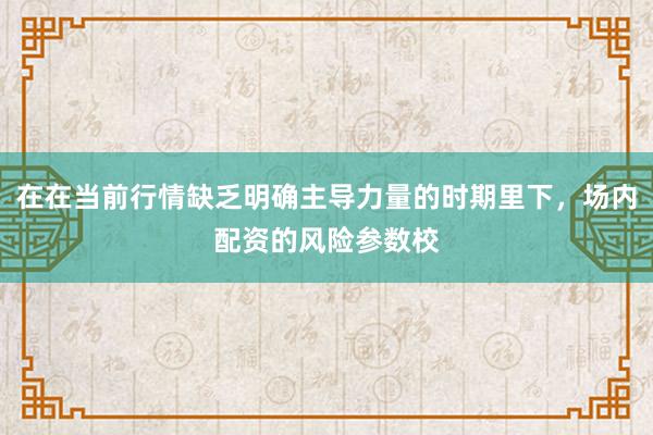 在在当前行情缺乏明确主导力量的时期里下，场内配资的风险参数校