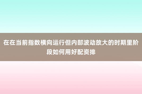 在在当前指数横向运行但内部波动放大的时期里阶段如何用好配资排