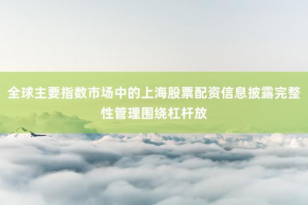全球主要指数市场中的上海股票配资信息披露完整性管理围绕杠杆放