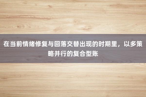 在当前情绪修复与回落交替出现的时期里，以多策略并行的复合型账
